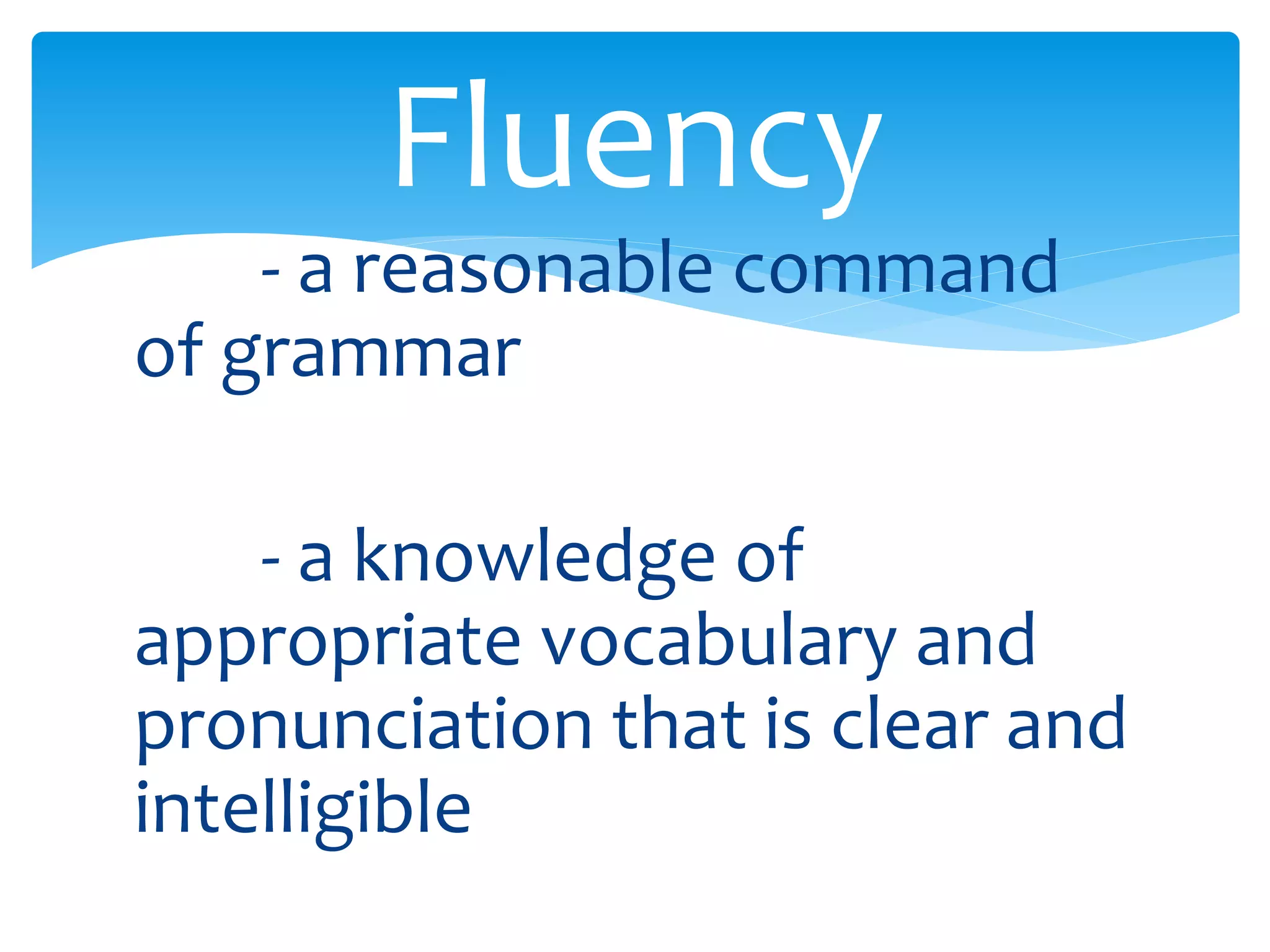 Fluency 
- a reasonable command 
of grammar 
- a knowledge of 
appropriate vocabulary and 
pronunciation that is clear and 
intelligible 
 