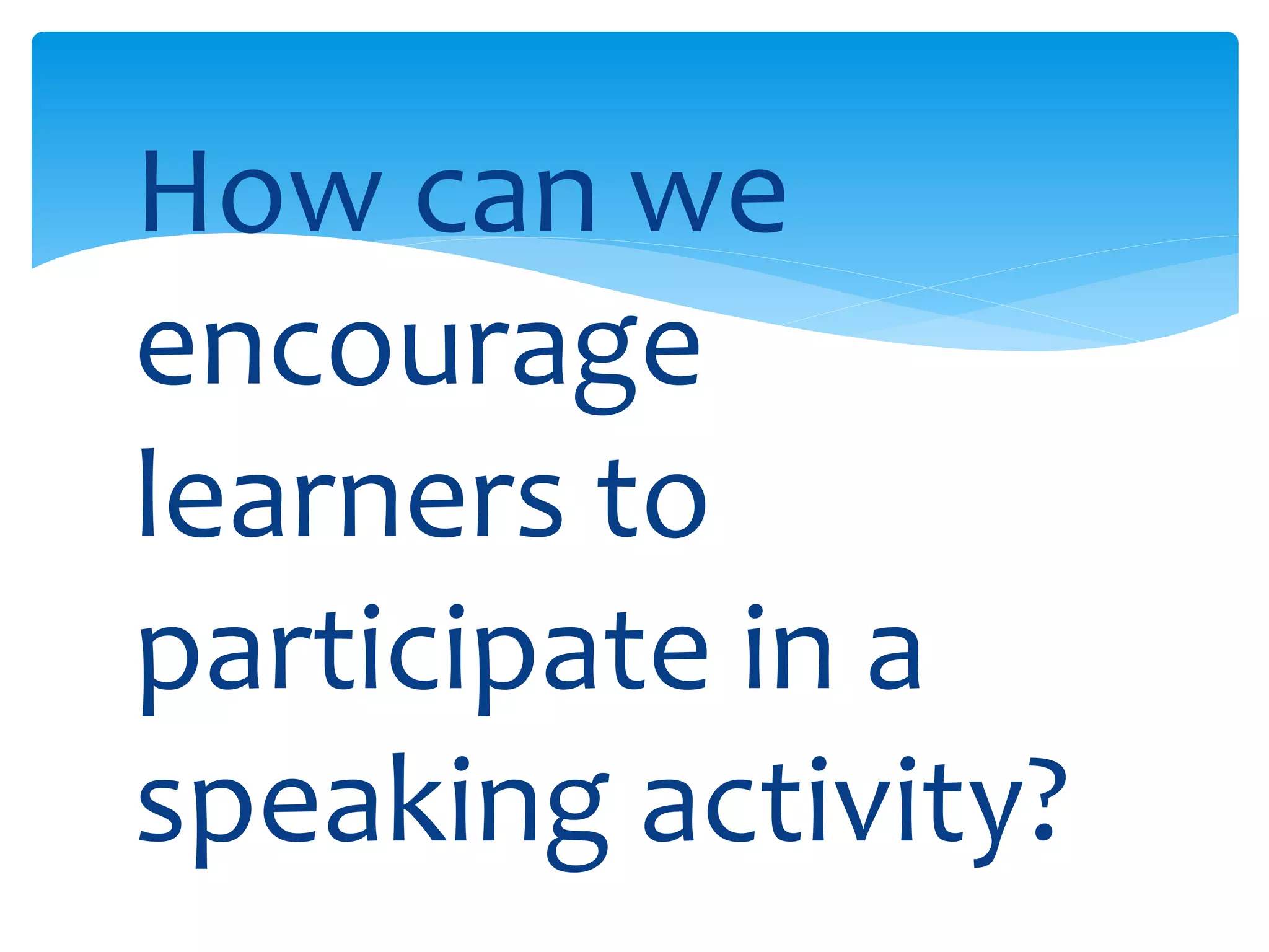 How can we 
encourage 
learners to 
participate in a 
speaking activity? 
 