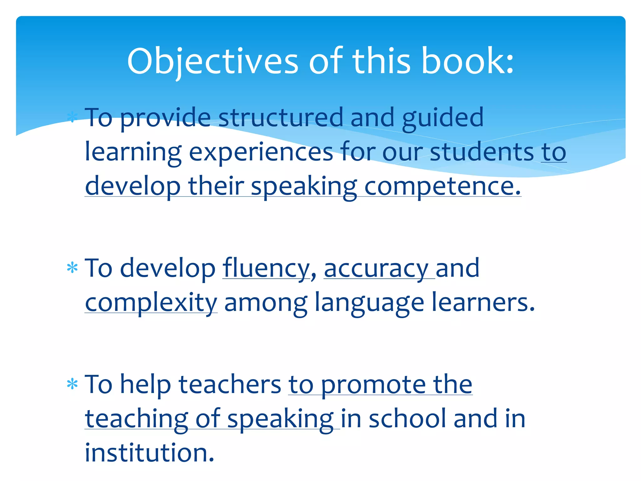 Objectives of this book: 
 To provide structured and guided 
learning experiences for our students to 
develop their speaking competence. 
 To develop fluency, accuracy and 
complexity among language learners. 
 To help teachers to promote the 
teaching of speaking in school and in 
institution. 
 