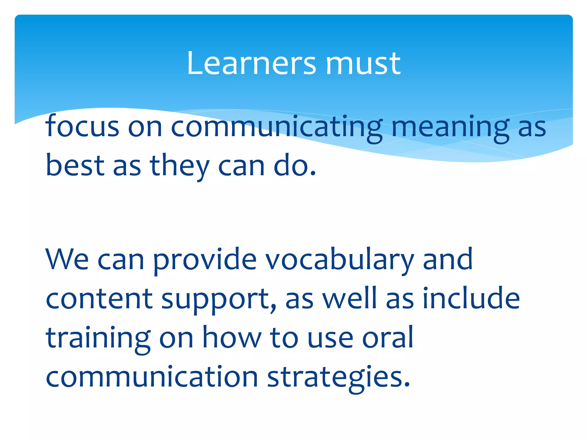 Learners must 
focus on communicating meaning as 
best as they can do. 
We can provide vocabulary and 
content support, as well as include 
training on how to use oral 
communication strategies. 
 