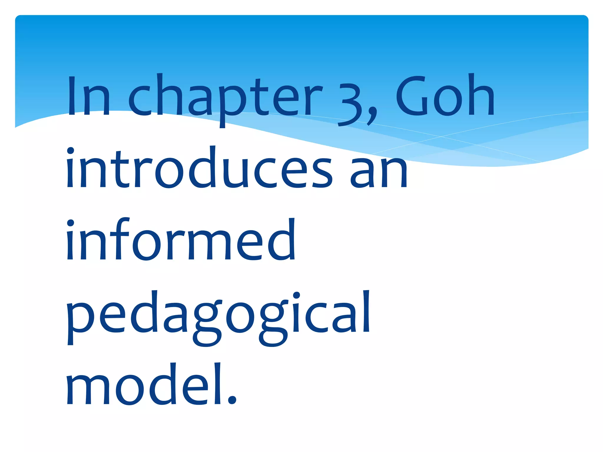 In chapter 3, Goh 
introduces an 
informed 
pedagogical 
model. 
 
