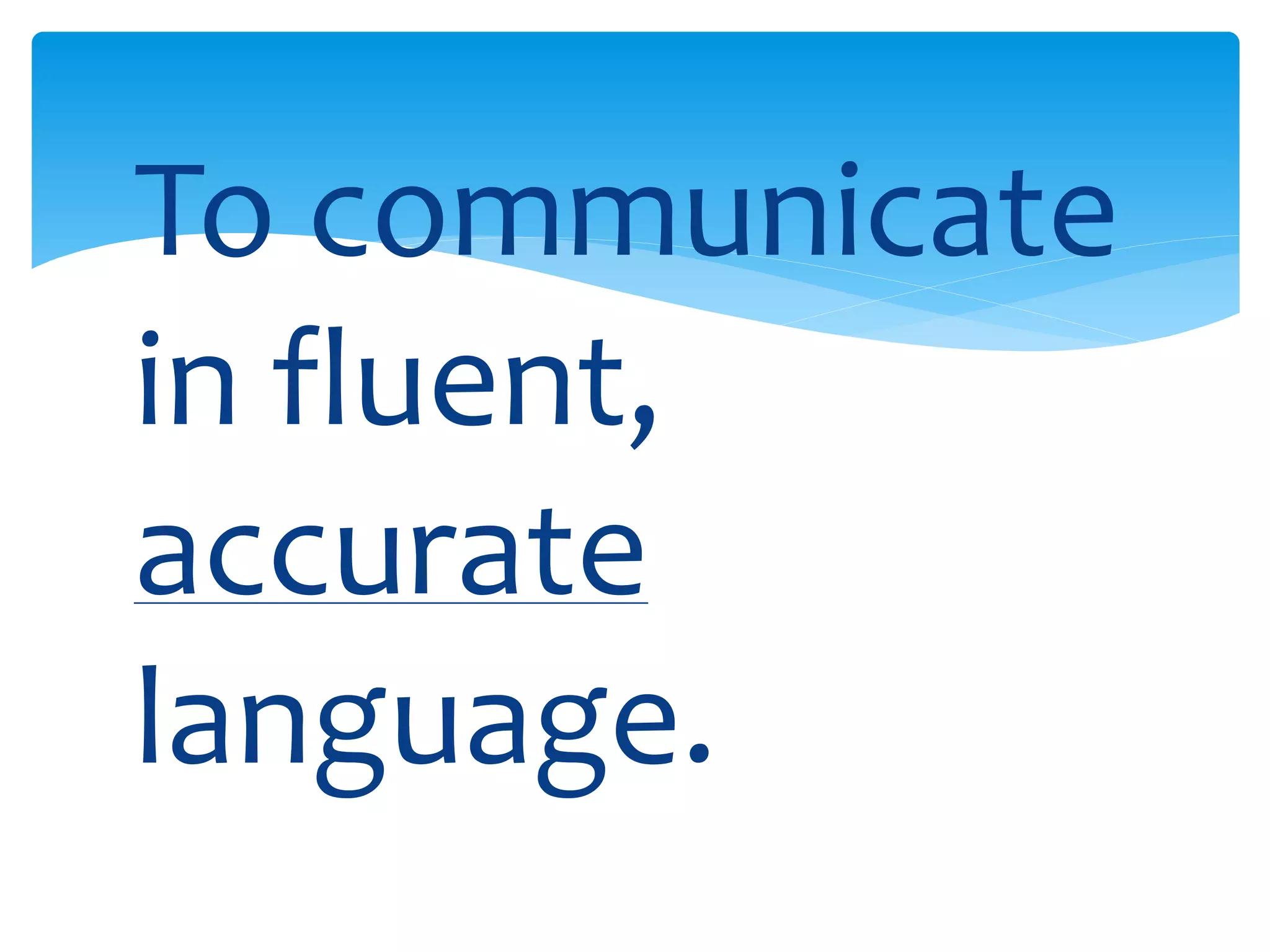 To communicate 
in fluent, 
accurate 
language. 
 