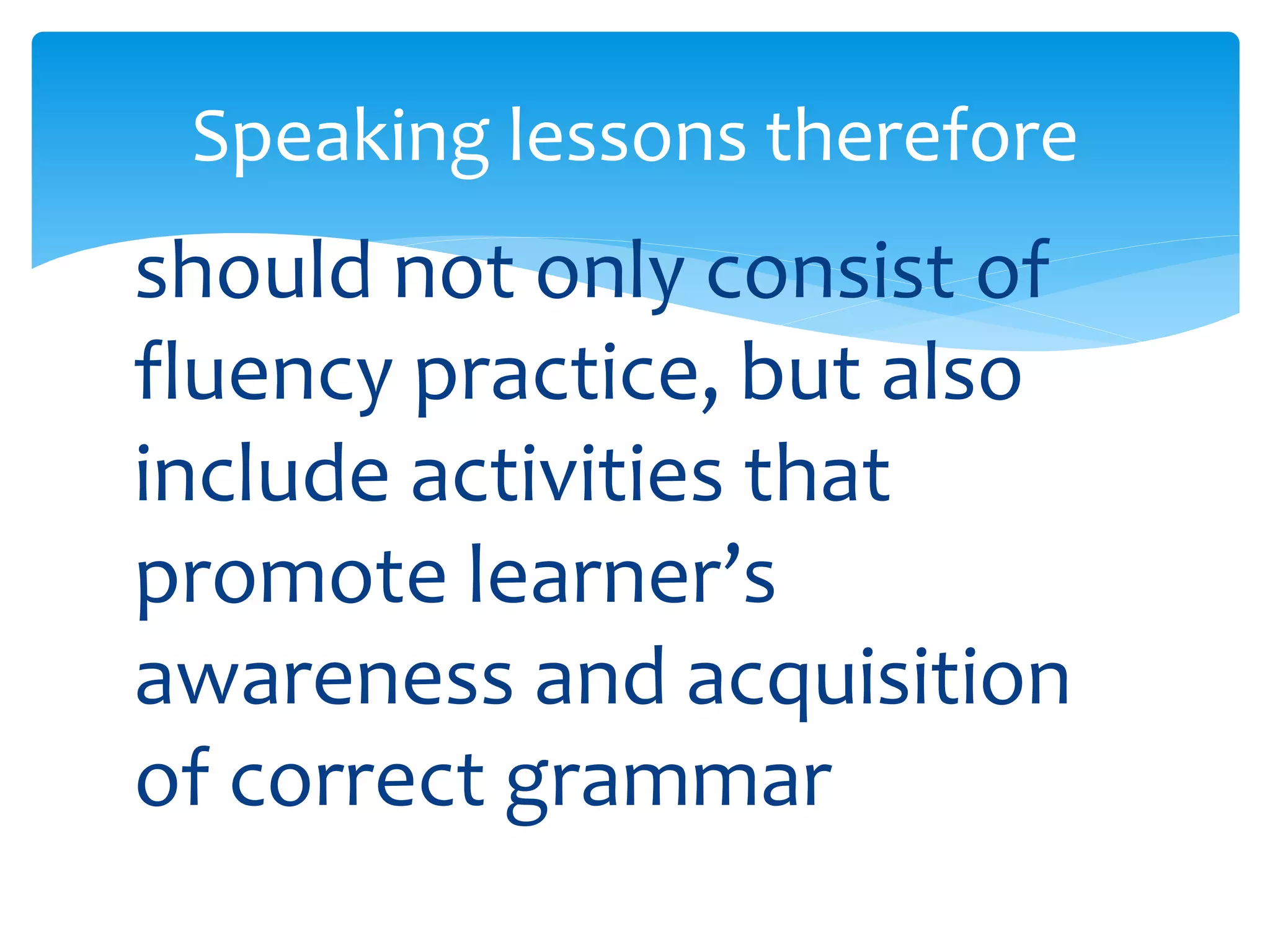Speaking lessons therefore 
should not only consist of 
fluency practice, but also 
include activities that 
promote learner’s 
awareness and acquisition 
of correct grammar 
 