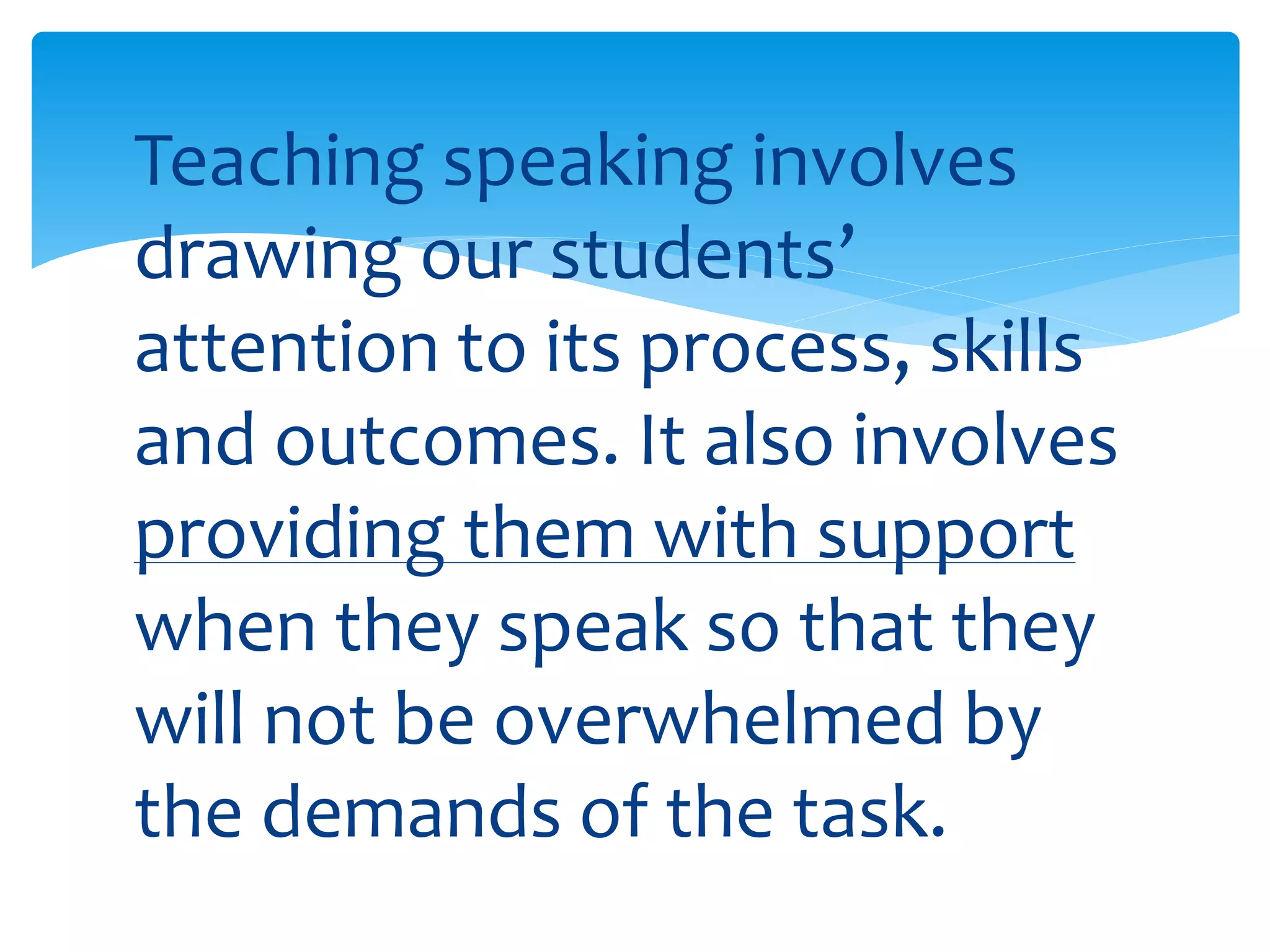 Teaching speaking involves 
drawing our students’ 
attention to its process, skills 
and outcomes. It also involves 
providing them with support 
when they speak so that they 
will not be overwhelmed by 
the demands of the task. 
 