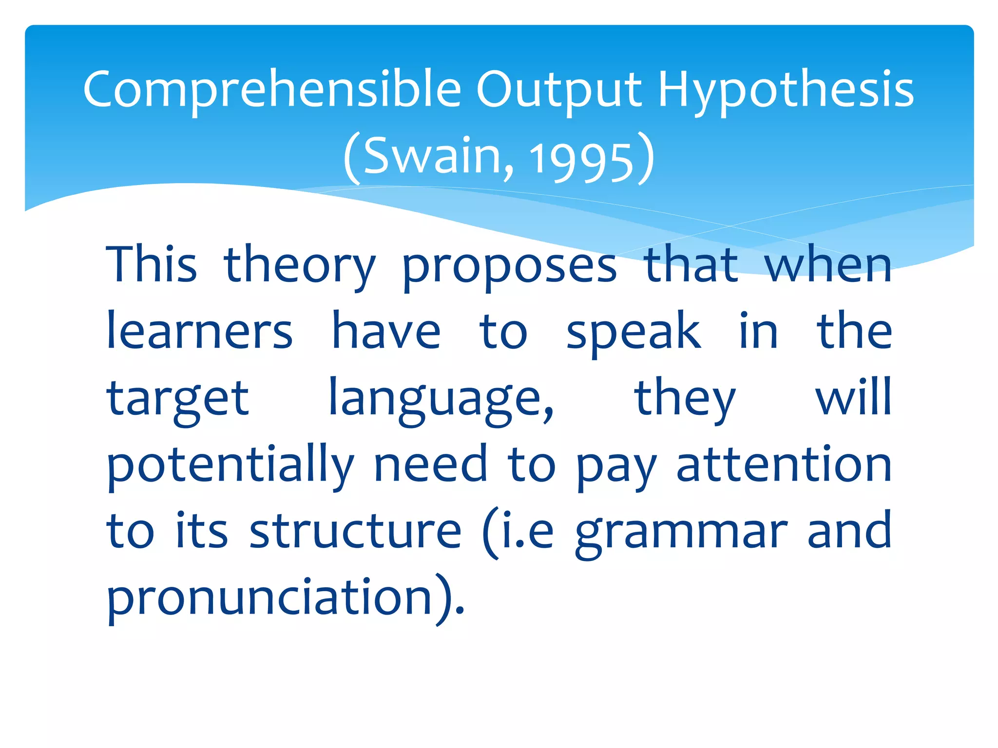 Comprehensible Output Hypothesis 
(Swain, 1995) 
This theory proposes that when 
learners have to speak in the 
target language, they will 
potentially need to pay attention 
to its structure (i.e grammar and 
pronunciation). 
 