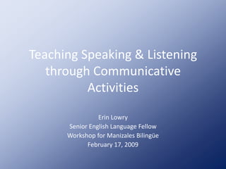 Teaching Speaking & Listening
   through Communicative
          Activities

                Erin Lowry
      Senior English Language Fellow
      Workshop for Manizales Bilingüe
            February 17, 2009
 