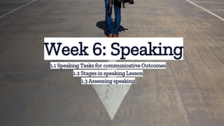 Week 6: Speaking
1.1 Speaking Tasks for communicative Outcomes
1.2 Stages in speaking Lesson
1.3 Assessing speaking
 