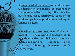 Unplanned discussion: some discussion
just happen in the middle of lesson; they
are unprepared for by the teacher,
but if encouraged, can provide some of the
most enjoyable and productive speaking in
language classes.
Reaching a consensus: one of the best
ways of encouraging discussion is to
provide activities which force students to
reach a decision or a consensus, often
as a result of choosing between specific
alternatives.
 