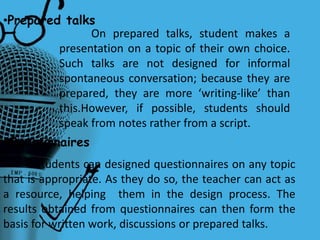 •Prepared talks
On prepared talks, student makes a
presentation on a topic of their own choice.
Such talks are not designed for informal
spontaneous conversation; because they are
prepared, they are more ‘writing-like’ than
this.However, if possible, students should
speak from notes rather from a script.
•Questionaires
Students can designed questionnaires on any topic
that is appropriate. As they do so, the teacher can act as
a resource, helping them in the design process. The
results obtained from questionnaires can then form the
basis for written work, discussions or prepared talks.
 