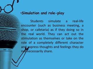 •Simulation and role-play
Students simulate a real-life
encounter (such as business meeting, a
shop, or cafetaria) as if they doing so in
the real world. They can act out the
stimulation as themselves or take on the
role of a completely different character
and express thoughts and feelings they do
not necessarily share.
 