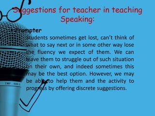 Suggestions for teacher in teaching
Speaking:
• Prompter
Students sometimes get lost, can’t think of
what to say next or in some other way lose
the fluency we expect of them. We can
leave them to struggle out of such situation
on their own, and indeed sometimes this
may be the best option. However, we may
be able to help them and the activity to
progress by offering discrete suggestions.
 