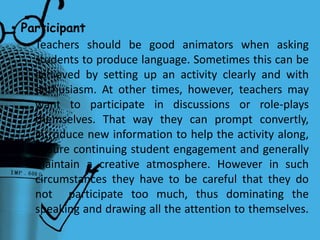 Teachers should be good animators when asking
students to produce language. Sometimes this can be
achieved by setting up an activity clearly and with
enthusiasm. At other times, however, teachers may
want to participate in discussions or role-plays
themselves. That way they can prompt convertly,
introduce new information to help the activity along,
ensure continuing student engagement and generally
maintain a creative atmosphere. However in such
circumstances they have to be careful that they do
not participate too much, thus dominating the
speaking and drawing all the attention to themselves.
• Participant
 
