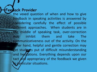 •Feedack Provider
the vexed question of when and how to give
feedback in speaking activities is answered by
considering carefully the effect of possible
different approaches. When students are in
the middle of speaking task, over-correction
may inhibit them and take The
communicativeness out of the activity. On the
other hand, helpful and gentle correction may
get students put of difficult misunderstanding
and hesitations. Everything depends upon our
tact and appropriacy of the feedback we given
in particular situations.
 