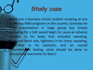 • David was a business school student studying at one
of the top MBA programs in the country. Someday he
must presentation in large group but Simply
preparing for a talk would begin to cause an adverse
reaction in his body that included sweating,
increased heart rate, tightness in his chest, sweating,
butterflies in his stomach, and an overall
uncomfortable feeling. what should be done to
successfully overcome his fears?
 