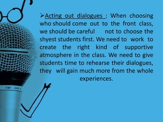 Acting out dialogues : When choosing
who should come out to the front class,
we should be careful not to choose the
shyest students first. We need to work to
create the right kind of supportive
atmosphere in the class. We need to give
students time to rehearse their dialogues,
they will gain much more from the whole
experiences.
 