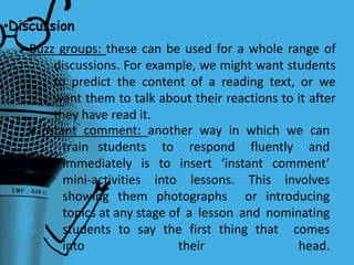 •Discussion
Buzz groups: these can be used for a whole range of
discussions. For example, we might want students
to predict the content of a reading text, or we
want them to talk about their reactions to it after
they have read it.
Instant comment: another way in which we can
train students to respond fluently and
immediately is to insert ‘instant comment’
mini-activities into lessons. This involves
showing them photographs or introducing
topics at any stage of a lesson and nominating
students to say the first thing that comes
into their head.
 