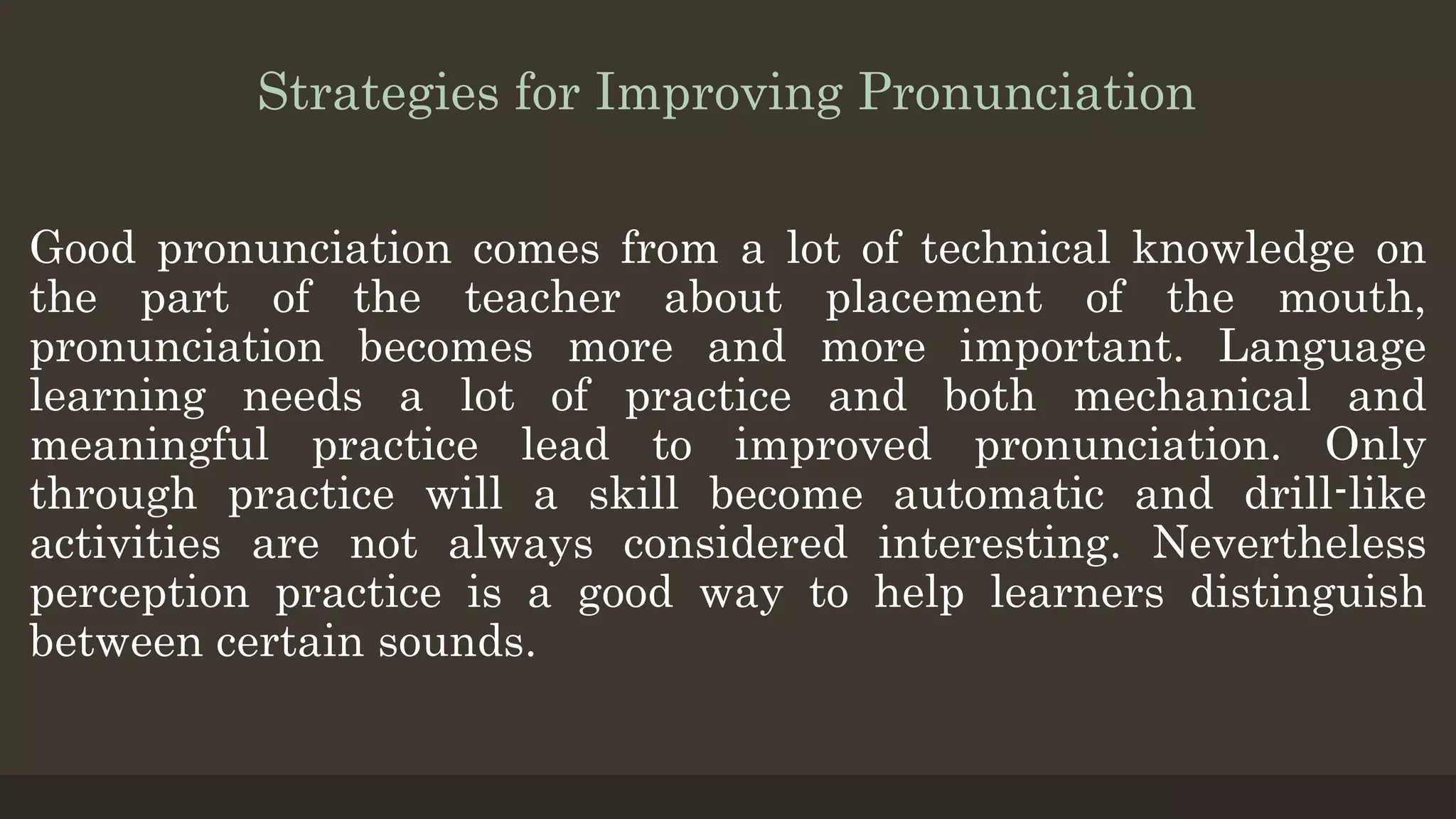 Strategies for Improving Pronunciation
Good pronunciation comes from a lot of technical knowledge on
the part of the teacher about placement of the mouth,
pronunciation becomes more and more important. Language
learning needs a lot of practice and both mechanical and
meaningful practice lead to improved pronunciation. Only
through practice will a skill become automatic and drill-like
activities are not always considered interesting. Nevertheless
perception practice is a good way to help learners distinguish
between certain sounds.
 
