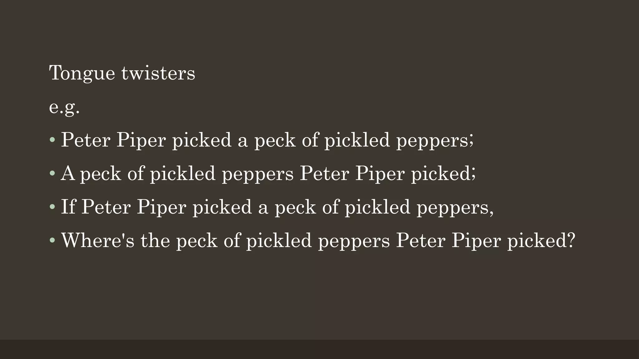 Tongue twisters
e.g.
• Peter Piper picked a peck of pickled peppers;
• A peck of pickled peppers Peter Piper picked;
• If Peter Piper picked a peck of pickled peppers,
• Where's the peck of pickled peppers Peter Piper picked?
 