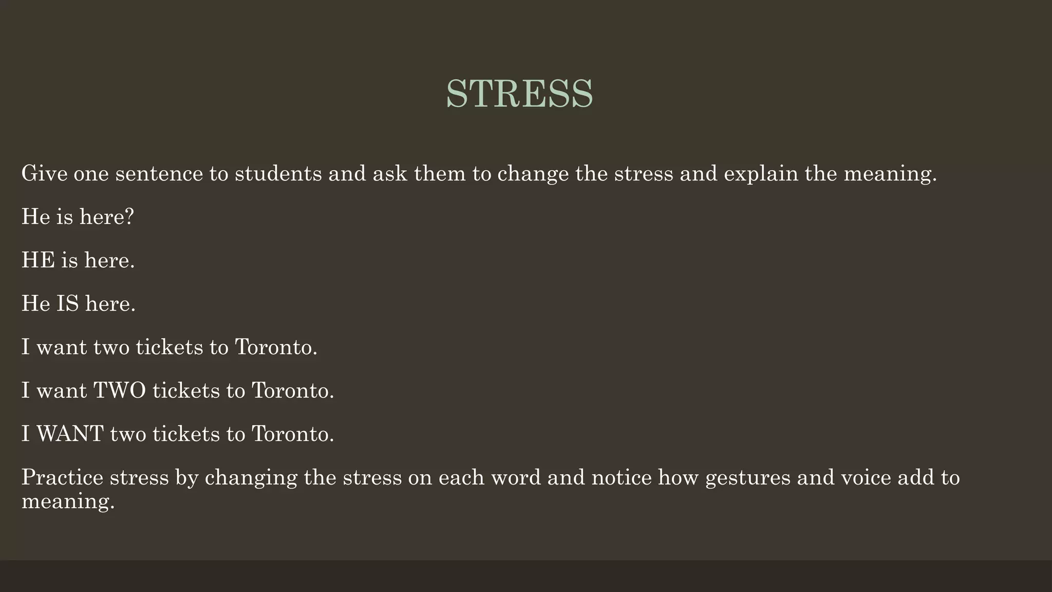 STRESS
Give one sentence to students and ask them to change the stress and explain the meaning.
He is here?
HE is here.
He IS here.
I want two tickets to Toronto.
I want TWO tickets to Toronto.
I WANT two tickets to Toronto.
Practice stress by changing the stress on each word and notice how gestures and voice add to
meaning.
 