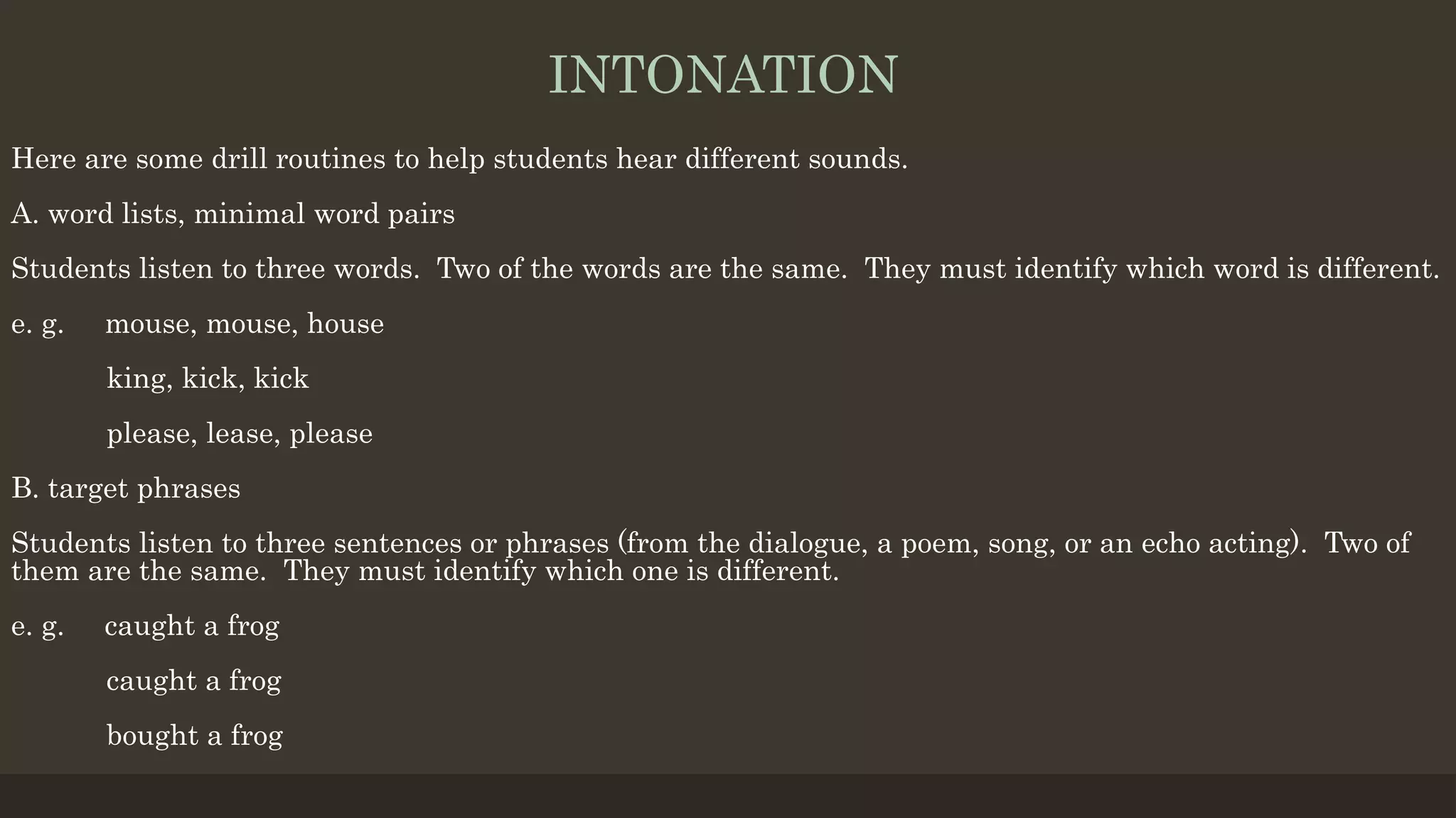 INTONATION
Here are some drill routines to help students hear different sounds.
A. word lists, minimal word pairs
Students listen to three words. Two of the words are the same. They must identify which word is different.
e. g. mouse, mouse, house
king, kick, kick
please, lease, please
B. target phrases
Students listen to three sentences or phrases (from the dialogue, a poem, song, or an echo acting). Two of
them are the same. They must identify which one is different.
e. g. caught a frog
caught a frog
bought a frog
 