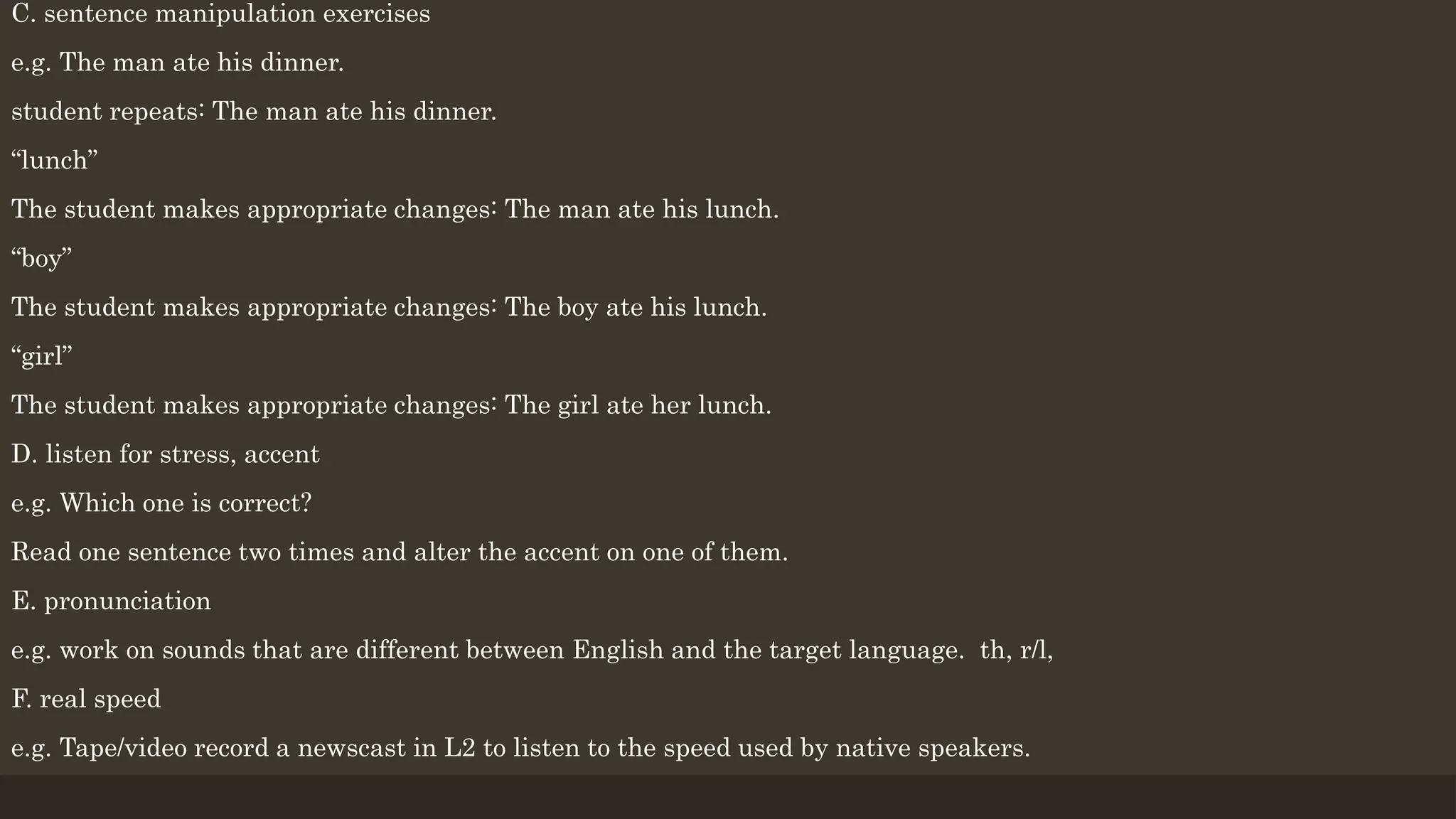 C. sentence manipulation exercises
e.g. The man ate his dinner.
student repeats: The man ate his dinner.
“lunch”
The student makes appropriate changes: The man ate his lunch.
“boy”
The student makes appropriate changes: The boy ate his lunch.
“girl”
The student makes appropriate changes: The girl ate her lunch.
D. listen for stress, accent
e.g. Which one is correct?
Read one sentence two times and alter the accent on one of them.
E. pronunciation
e.g. work on sounds that are different between English and the target language. th, r/l,
F. real speed
e.g. Tape/video record a newscast in L2 to listen to the speed used by native speakers.
 