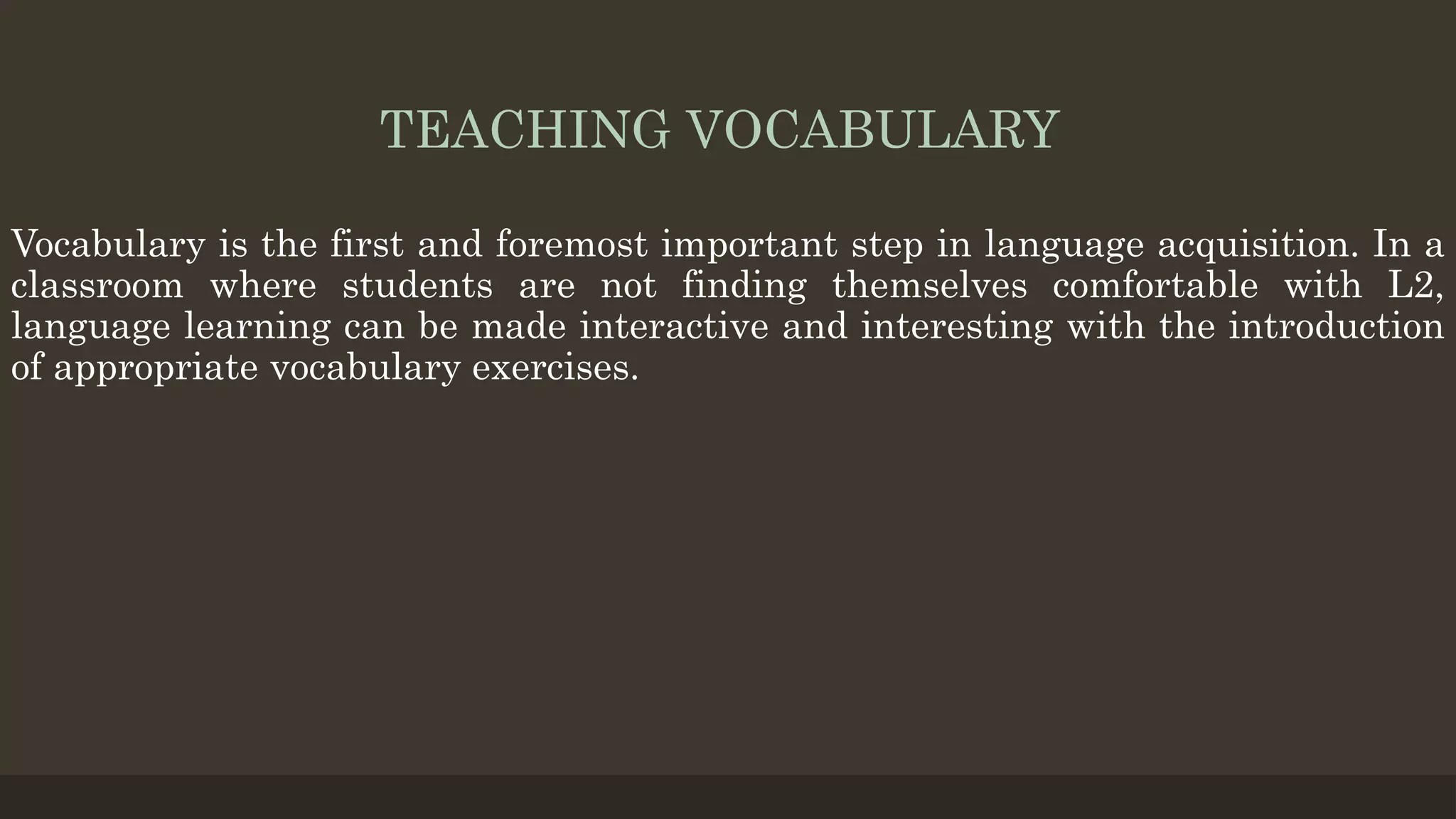 TEACHING VOCABULARY
Vocabulary is the first and foremost important step in language acquisition. In a
classroom where students are not finding themselves comfortable with L2,
language learning can be made interactive and interesting with the introduction
of appropriate vocabulary exercises.
 