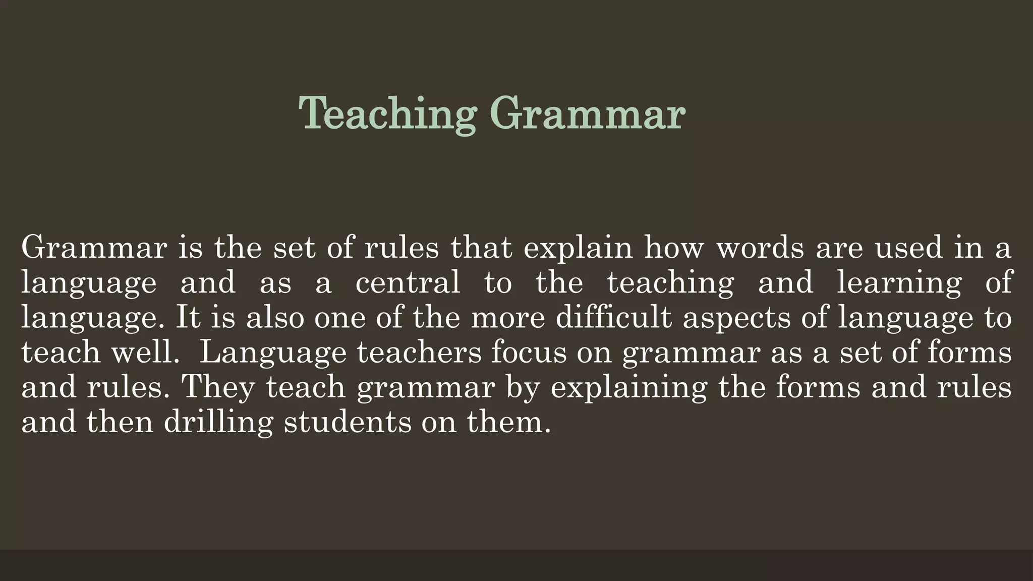 Teaching Grammar
Grammar is the set of rules that explain how words are used in a
language and as a central to the teaching and learning of
language. It is also one of the more difficult aspects of language to
teach well. Language teachers focus on grammar as a set of forms
and rules. They teach grammar by explaining the forms and rules
and then drilling students on them.
 