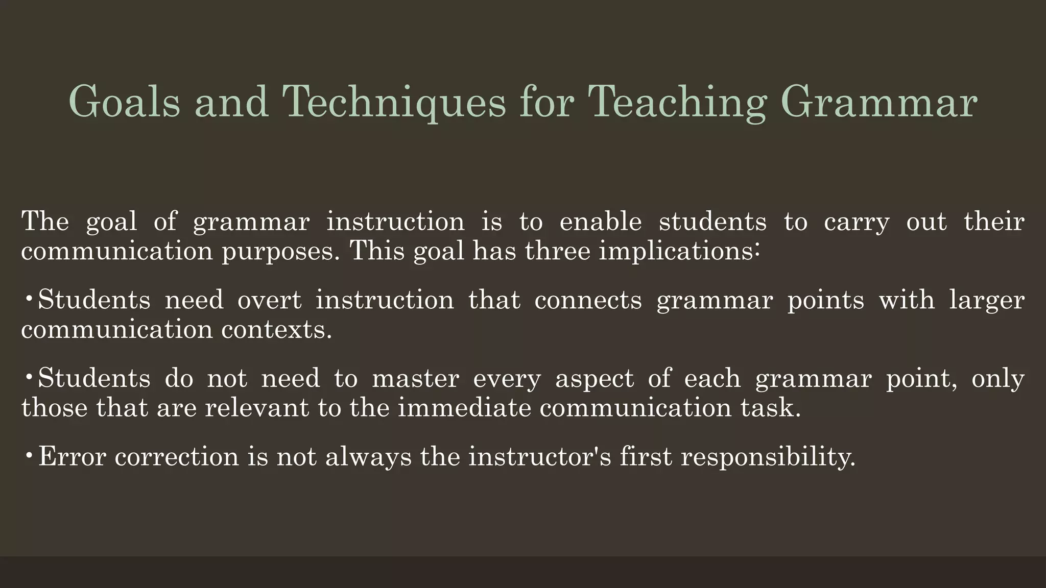 Goals and Techniques for Teaching Grammar
The goal of grammar instruction is to enable students to carry out their
communication purposes. This goal has three implications:
•Students need overt instruction that connects grammar points with larger
communication contexts.
•Students do not need to master every aspect of each grammar point, only
those that are relevant to the immediate communication task.
•Error correction is not always the instructor's first responsibility.
 