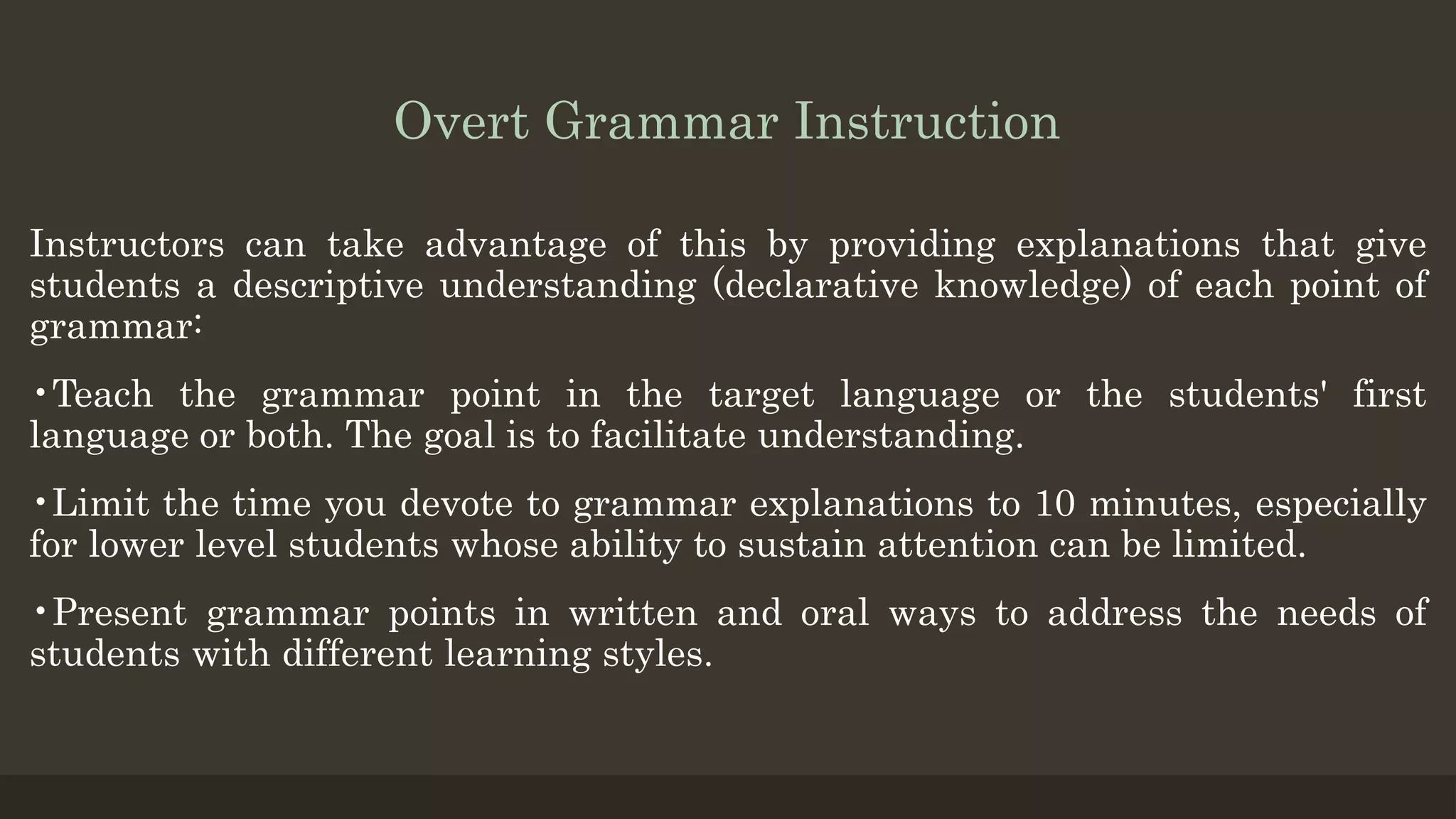 Overt Grammar Instruction
Instructors can take advantage of this by providing explanations that give
students a descriptive understanding (declarative knowledge) of each point of
grammar:
•Teach the grammar point in the target language or the students' first
language or both. The goal is to facilitate understanding.
•Limit the time you devote to grammar explanations to 10 minutes, especially
for lower level students whose ability to sustain attention can be limited.
•Present grammar points in written and oral ways to address the needs of
students with different learning styles.
 