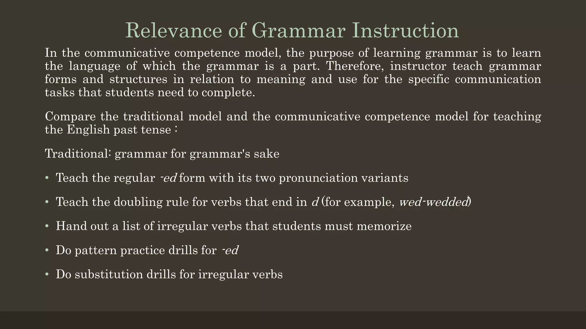 Relevance of Grammar Instruction
In the communicative competence model, the purpose of learning grammar is to learn
the language of which the grammar is a part. Therefore, instructor teach grammar
forms and structures in relation to meaning and use for the specific communication
tasks that students need to complete.
Compare the traditional model and the communicative competence model for teaching
the English past tense :
Traditional: grammar for grammar's sake
• Teach the regular -ed form with its two pronunciation variants
• Teach the doubling rule for verbs that end in d (for example, wed-wedded)
• Hand out a list of irregular verbs that students must memorize
• Do pattern practice drills for -ed
• Do substitution drills for irregular verbs
 