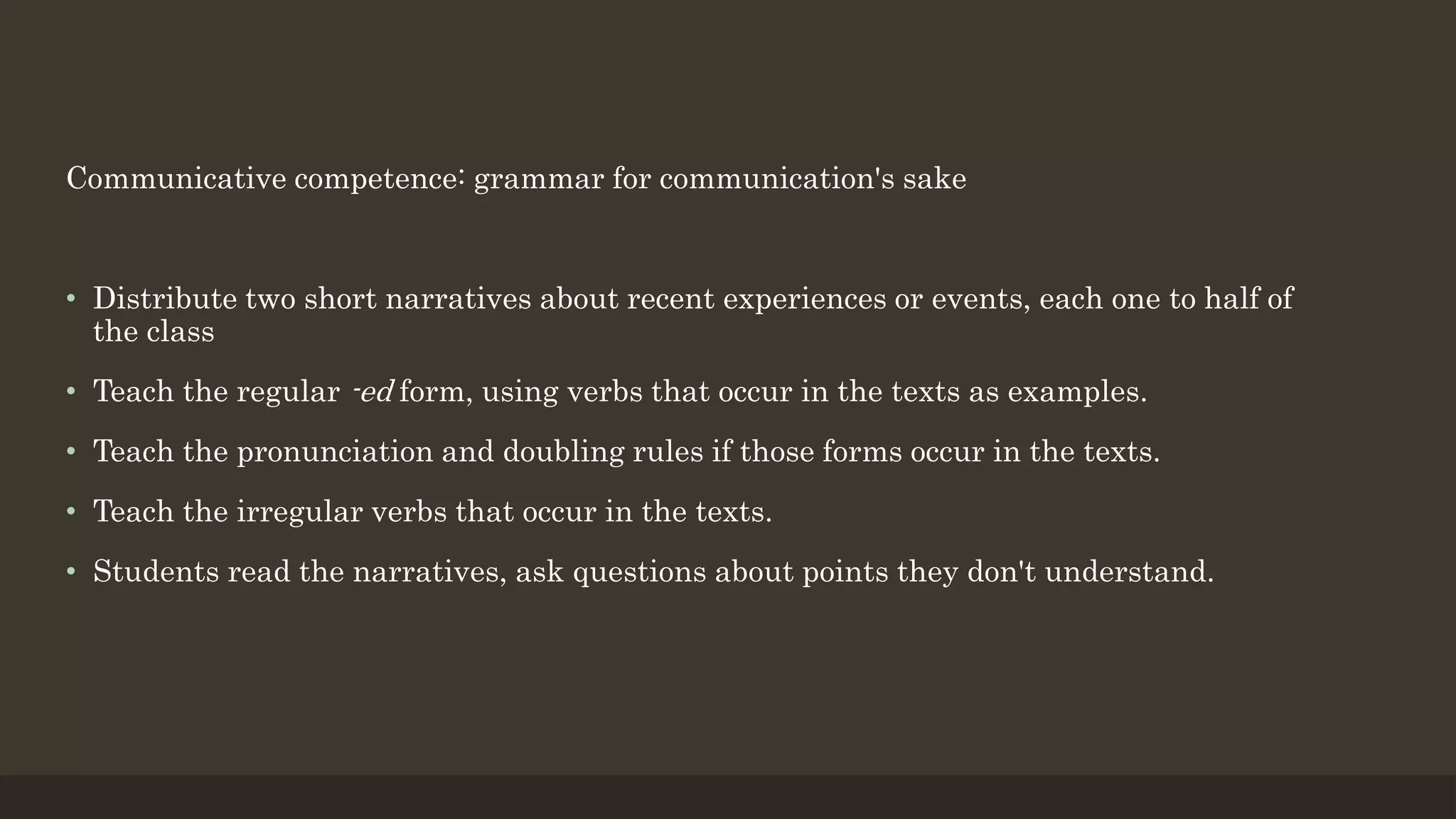 Communicative competence: grammar for communication's sake
• Distribute two short narratives about recent experiences or events, each one to half of
the class
• Teach the regular -ed form, using verbs that occur in the texts as examples.
• Teach the pronunciation and doubling rules if those forms occur in the texts.
• Teach the irregular verbs that occur in the texts.
• Students read the narratives, ask questions about points they don't understand.
 