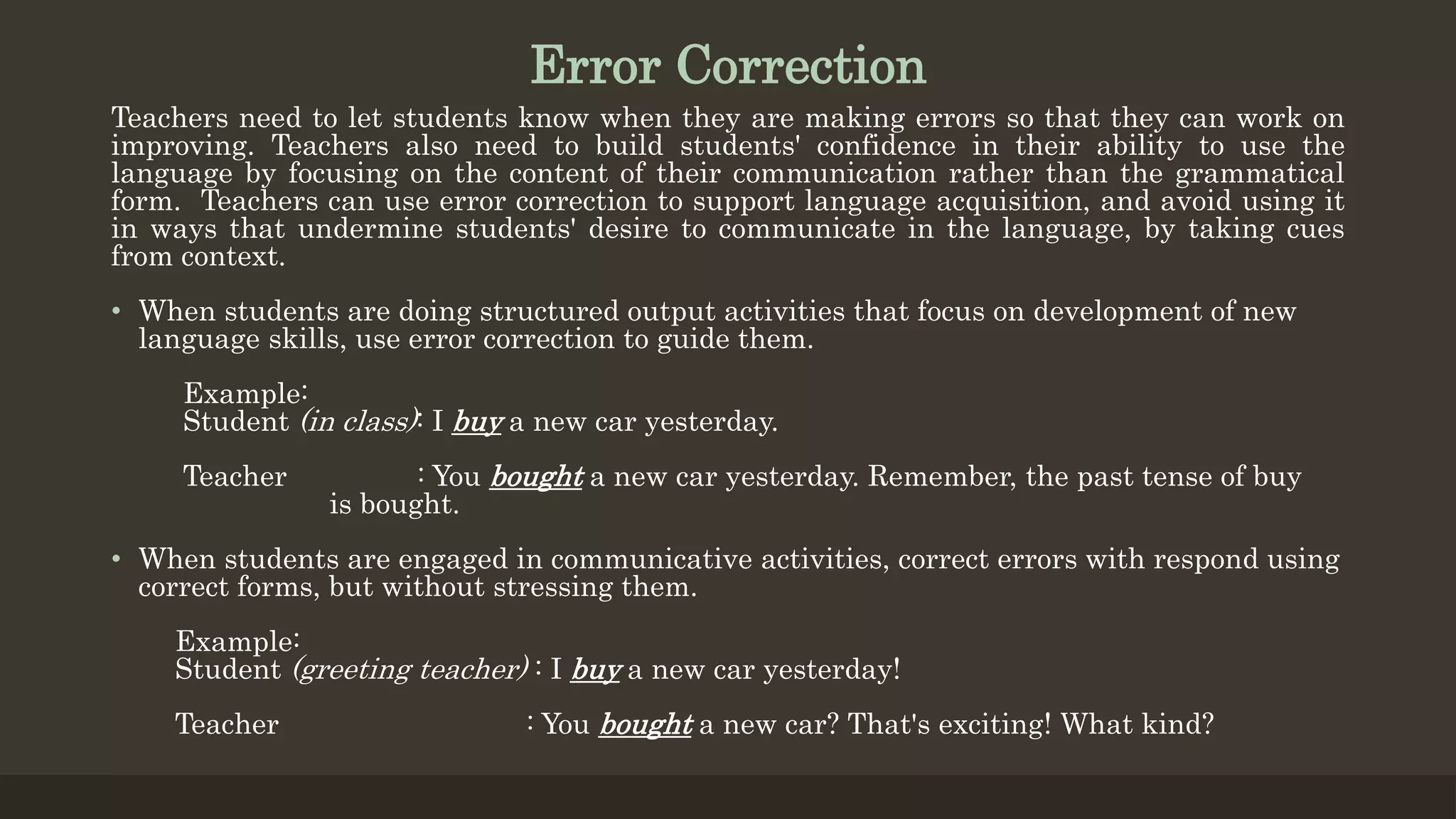 Error Correction
Teachers need to let students know when they are making errors so that they can work on
improving. Teachers also need to build students' confidence in their ability to use the
language by focusing on the content of their communication rather than the grammatical
form. Teachers can use error correction to support language acquisition, and avoid using it
in ways that undermine students' desire to communicate in the language, by taking cues
from context.
• When students are doing structured output activities that focus on development of new
language skills, use error correction to guide them.
Example:
Student (in class): I buy a new car yesterday.
Teacher : You bought a new car yesterday. Remember, the past tense of buy
is bought.
• When students are engaged in communicative activities, correct errors with respond using
correct forms, but without stressing them.
Example:
Student (greeting teacher) : I buy a new car yesterday!
Teacher : You bought a new car? That's exciting! What kind?
 