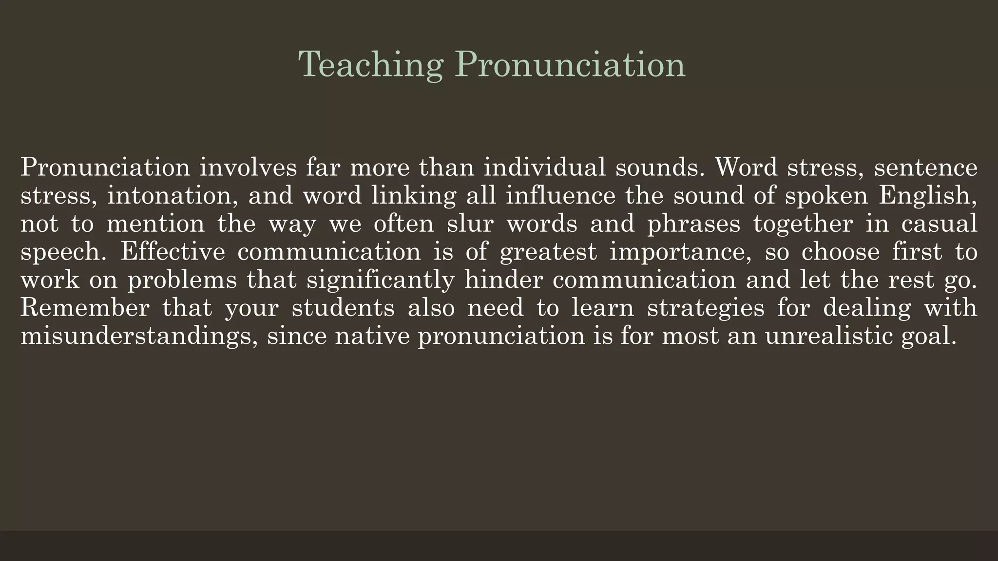 Teaching Pronunciation
Pronunciation involves far more than individual sounds. Word stress, sentence
stress, intonation, and word linking all influence the sound of spoken English,
not to mention the way we often slur words and phrases together in casual
speech. Effective communication is of greatest importance, so choose first to
work on problems that significantly hinder communication and let the rest go.
Remember that your students also need to learn strategies for dealing with
misunderstandings, since native pronunciation is for most an unrealistic goal.
 