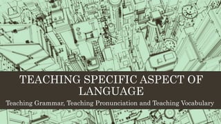TEACHING SPECIFIC ASPECT OF
LANGUAGE
Teaching Grammar, Teaching Pronunciation and Teaching Vocabulary
 