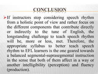 CONCLUSION
If instructors stop considering speech rhythm
from a holistic point of view and rather focus on
the different components that contribute directly
or indirectly to the tune of English, the
longstanding challenge to teach speech rhythm
will be, more or less, met. Therefore, the
appropriate syllabus to better teach speech
rhythm to EFL learners is the one geared towards
a balanced segmental-suprasegmental instruction
in the sense that both of them affect in a way or
another intelligibility (perception) and fluency
(production).
 