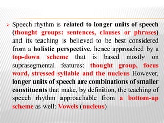  Speech rhythm is related to longer units of speech
(thought groups: sentences, clauses or phrases)
and its teaching is believed to be best considered
from a holistic perspective, hence approached by a
top-down scheme that is based mostly on
suprasegmental features: thought group, focus
word, stressed syllable and the nucleus However,
longer units of speech are combinations of smaller
constituents that make, by definition, the teaching of
speech rhythm approachable from a bottom-up
scheme as well: Vowels (nucleus)
 