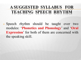  Speech rhythm should be taught over two
modules: ‘Phonetics and Phonology’ and ‘Oral
Expression’ for both of them are concerned with
the speaking skill.
A SUGGESTED SYLLABUS FOR
TEACHING SPEECH RHYTHM
 