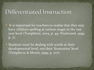  It is important for teachers to realise that they may
 have children spelling at various stages in the one
 year level (Templeton, 2003, p. 49; Westwood, 1999,
 p. 7).
 Students must be dealing with words at their
 developmental level, not their ‘frustration’ level
 (Templeton & Morris, 1999, p. 107).
 