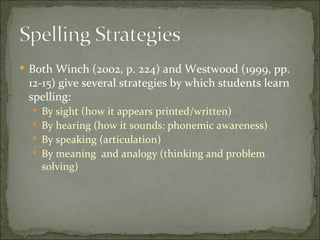  Both Winch (2002, p. 224) and Westwood (1999, pp.
 12-15) give several strategies by which students learn
 spelling:
   By sight (how it appears printed/written)
   By hearing (how it sounds: phonemic awareness)
   By speaking (articulation)
   By meaning and analogy (thinking and problem
    solving)
 