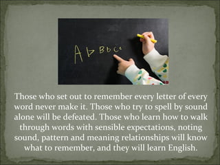 Those who set out to remember every letter of every
word never make it. Those who try to spell by sound
alone will be defeated. Those who learn how to walk
  through words with sensible expectations, noting
sound, pattern and meaning relationships will know
   what to remember, and they will learn English.
 