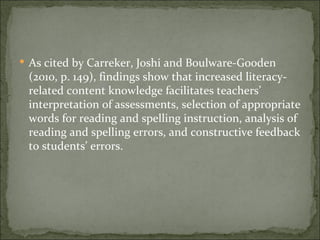  As cited by Carreker, Joshi and Boulware-Gooden
 (2010, p. 149), findings show that increased literacy-
 related content knowledge facilitates teachers’
 interpretation of assessments, selection of appropriate
 words for reading and spelling instruction, analysis of
 reading and spelling errors, and constructive feedback
 to students’ errors.
 