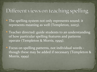  The spelling system not only represents sound; it
 represents meaning as well (Templeton, 2003).
 Teacher directed: guide students to an understanding
 of how particular spelling features and patterns
 operate (Templeton & Morris, 1999).
 Focus on spelling patterns, not individual words -
 though these may be added if necessary (Templeton &
 Morris, 1999)
 