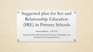 Suggested plan for Sex and
Relationship Education
(SRE) in Primary Schools
Samuel Mallard – 13419759
Inspired by Fritton (2014) from the University of Northampton, and
work from the Sex Education Forum.
 