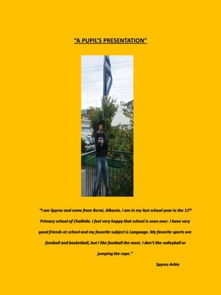 “A PUPIL’S PRESENTATION”




“I am Spyros and come from Berat, Albania. I am in my last school-year in the 11th

Primary school of Chalkida. I feel very happy that school is soon over. I have very

good friends at school and my favorite subject is Language. My favorite sports are

   football and basketball, but I like football the most. I don’t like volleyball or

                                 jumping the rope.”

                                                                  Spyros Arbie
 