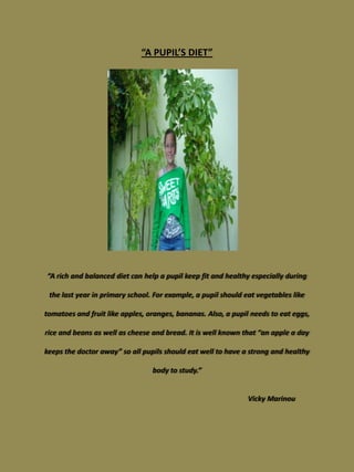 “A PUPIL’S DIET”




“A rich and balanced diet can help a pupil keep fit and healthy especially during

 the last year in primary school. For example, a pupil should eat vegetables like

tomatoes and fruit like apples, oranges, bananas. Also, a pupil needs to eat eggs,

rice and beans as well as cheese and bread. It is well known that “an apple a day

keeps the doctor away” so all pupils should eat well to have a strong and healthy

                                 body to study.”


                                                               Vicky Marinou
 