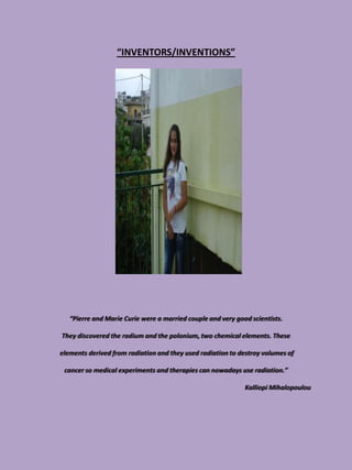 “INVENTORS/INVENTIONS”




   “Pierre and Marie Curie were a married couple and very good scientists.

They discovered the radium and the polonium, two chemical elements. These

elements derived from radiation and they used radiation to destroy volumes of

 cancer so medical experiments and therapies can nowadays use radiation.”

                                                             Kalliopi Mihalopoulou
 