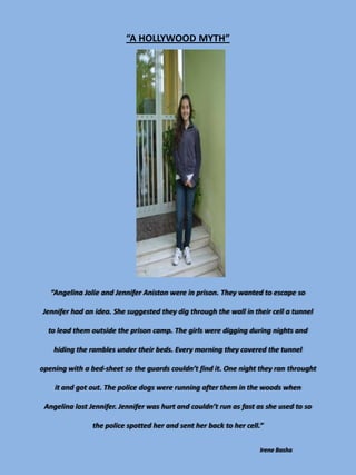 “A HOLLYWOOD MYTH”




   “Angelina Jolie and Jennifer Aniston were in prison. They wanted to escape so

Jennifer had an idea. She suggested they dig through the wall in their cell a tunnel

  to lead them outside the prison camp. The girls were digging during nights and

    hiding the rambles under their beds. Every morning they covered the tunnel

opening with a bed-sheet so the guards couldn’t find it. One night they ran throught

    it and got out. The police dogs were running after them in the woods when

 Angelina lost Jennifer. Jennifer was hurt and couldn’t run as fast as she used to so

                the police spotted her and sent her back to her cell.”


                                                                    Irene Basha
 