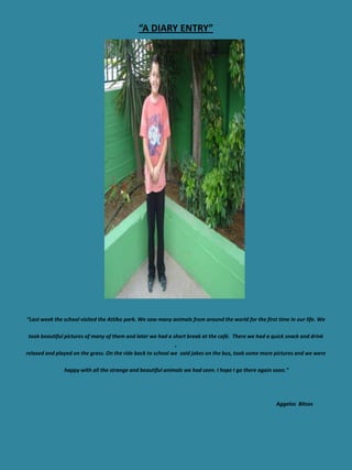 “A DIARY ENTRY”




“Last week the school visited the Attiko park. We saw many animals from around the world for the first time in our life. We

 took beautiful pictures of many of them and later we had a short break at the café. There we had a quick snack and drink
                                                             ,
relaxed and played on the grass. On the ride back to school we said jokes on the bus, took some more pictures and we were

               happy with all the strange and beautiful animals we had seen. I hope I go there again soon.”




                                                                                                      Aggelos Bitsos
 