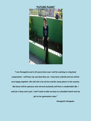 “FUTURE PLANS”




    “I am Panagiotis and in 25 years from now I will be working in a big food

cooperation. I will have my own fast blue car. I may have a family and we will be

very happy together. We will visit a lot of nice and far away places in the country.

 My house will be spacious and red and my family will have a comfortable life. I

wish for 2 boys and a girl. I can’t wait to take my boys to a football match and my

                           girl to her gymnastics class.”

                                                       Panagiotis Xinogalas
 