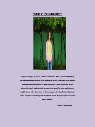 “DAILY PUPIL’S ROUTINE”




 “Pupils usually get up around 7.00am on schooldays. After a good breakfast they

get dressed and walk to school or go there by car or bus. School days in the primary

  school end around 13.15pm or 16.00pm the latest if a pupil stays at the all-day

school. After lunch, pupils do their homework and watch TV. Some pupils have an

English class or other classes later so they are happy when they finish and get back

to the neighborhood and play with their friends. Pupils sleep early after dinner and

                                 a quick revision.”


                                                         Matina Papageorgiou
 